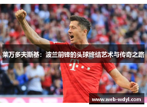 莱万多夫斯基：波兰前锋的头球终结艺术与传奇之路