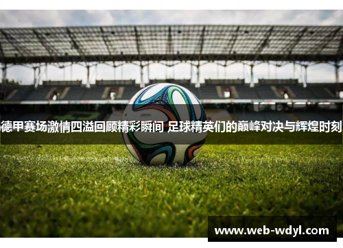 德甲赛场激情四溢回顾精彩瞬间 足球精英们的巅峰对决与辉煌时刻