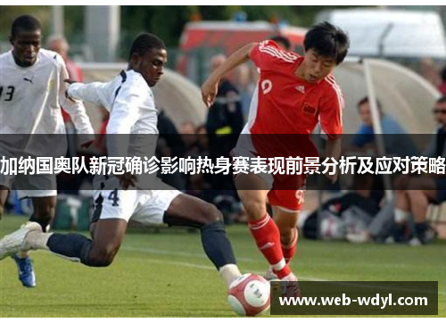 加纳国奥队新冠确诊影响热身赛表现前景分析及应对策略
