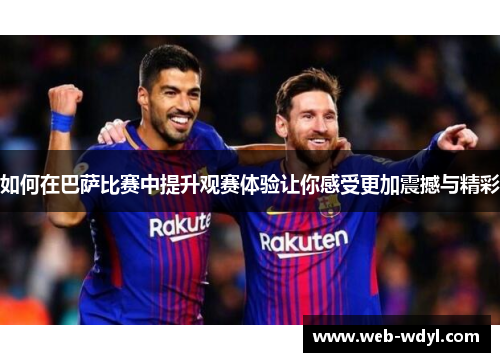 如何在巴萨比赛中提升观赛体验让你感受更加震撼与精彩