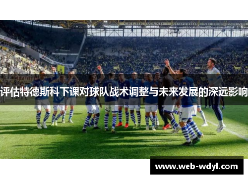 评估特德斯科下课对球队战术调整与未来发展的深远影响