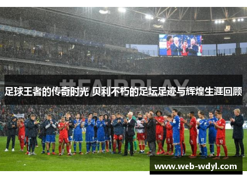 足球王者的传奇时光 贝利不朽的足坛足迹与辉煌生涯回顾