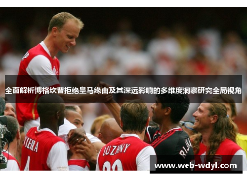 全面解析博格坎普拒绝皇马缘由及其深远影响的多维度洞察研究全局视角