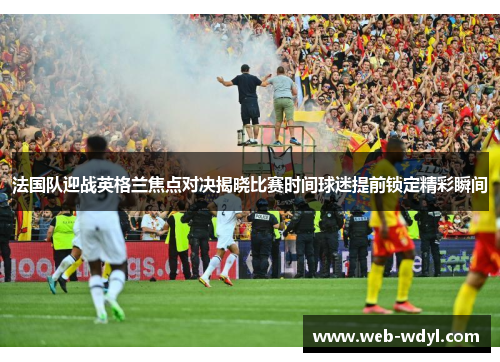 法国队迎战英格兰焦点对决揭晓比赛时间球迷提前锁定精彩瞬间